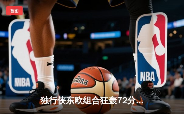 独行侠东欧组合狂轰72分逆转骑士，东契奇30+三双创历史纪录